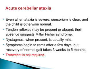  Even when ataxia is severe, sensorium is clear, and
the child is otherwise normal.
 Tendon reflexes may be present or absent; their
absence suggests Miller Fisher syndrome.
 Nystagmus, when present, is usually mild.
 Symptoms begin to remit after a few days, but
recovery of normal gait takes 3 weeks to 5 months.
 Treatment is not required.
 