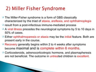  The Miller-Fisher syndrome is a form of GBS classically
characterized by the triad of ataxia, areflexia, and ophthalmoplegia
 result from a post-infectious immune-mediated process
 A viral illness precedes the neurological symptoms by 5 to 10 days in
50% of cases.
 Either ophthalmoparesis or ataxia may be the initial feature. Both are
present early in the course.
 Recovery generally begins within 2 to 4 weeks after symptoms
become maximal and is complete within 6 months.
 Corticosteroids, adrenocorticotropic hormone, and plasmapheresis
are not beneficial. The outcome in untreated children is excellent.
 