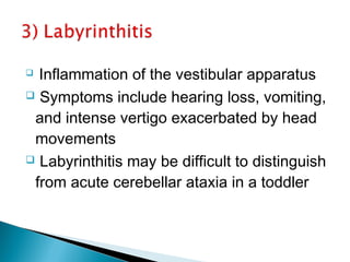   Inflammation of the vestibular apparatus
 Symptoms include hearing loss, vomiting,
and intense vertigo exacerbated by head
movements
 Labyrinthitis may be difficult to distinguish
from acute cerebellar ataxia in a toddler
 