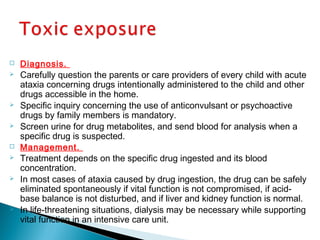  Diagnosis.
 Carefully question the parents or care providers of every child with acute
ataxia concerning drugs intentionally administered to the child and other
drugs accessible in the home.
 Specific inquiry concerning the use of anticonvulsant or psychoactive
drugs by family members is mandatory.
 Screen urine for drug metabolites, and send blood for analysis when a
specific drug is suspected.
 Management.
 Treatment depends on the specific drug ingested and its blood
concentration.
 In most cases of ataxia caused by drug ingestion, the drug can be safely
eliminated spontaneously if vital function is not compromised, if acid-
base balance is not disturbed, and if liver and kidney function is normal.
 In life-threatening situations, dialysis may be necessary while supporting
vital function in an intensive care unit.
 