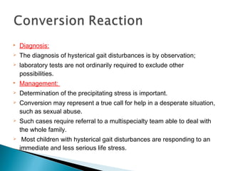  Diagnosis:
 The diagnosis of hysterical gait disturbances is by observation;
 laboratory tests are not ordinarily required to exclude other
possibilities.
 Management:
 Determination of the precipitating stress is important.
 Conversion may represent a true call for help in a desperate situation,
such as sexual abuse.
 Such cases require referral to a multispecialty team able to deal with
the whole family.
 Most children with hysterical gait disturbances are responding to an
immediate and less serious life stress.
 