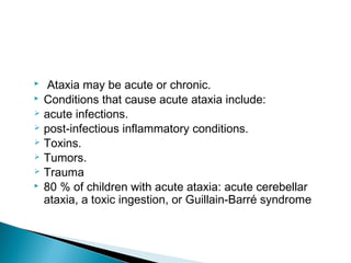  Ataxia may be acute or chronic.
 Conditions that cause acute ataxia include:
 acute infections.
 post-infectious inflammatory conditions.
 Toxins.
 Tumors.
 Trauma
 80 % of children with acute ataxia: acute cerebellar
ataxia, a toxic ingestion, or Guillain-Barré syndrome
 