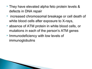  They have elevated alpha feto protein levels &
defects in DNA repair
 increased chromosomal breakage or cell death of
white blood cells after exposure to X-rays,
 absence of ATM protein in white blood cells, or
mutations in each of the person’s ATM genes
 Immunodeficiency with low levels of
immunoglobulins
 