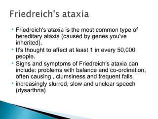  Friedreich's ataxia is the most common type of
hereditary ataxia (caused by genes you've
inherited).
 It's thought to affect at least 1 in every 50,000
people.
 Signs and symptoms of Friedreich's ataxia can
include: problems with balance and co-ordination,
often causing , clumsiness and frequent falls
 increasingly slurred, slow and unclear speech
(dysarthria)
 