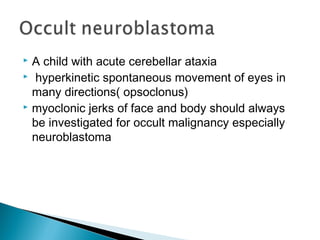  A child with acute cerebellar ataxia
 hyperkinetic spontaneous movement of eyes in
many directions( opsoclonus)
 myoclonic jerks of face and body should always
be investigated for occult malignancy especially
neuroblastoma
 