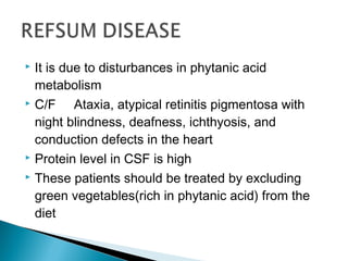  It is due to disturbances in phytanic acid
metabolism
 C/F Ataxia, atypical retinitis pigmentosa with
night blindness, deafness, ichthyosis, and
conduction defects in the heart
 Protein level in CSF is high
 These patients should be treated by excluding
green vegetables(rich in phytanic acid) from the
diet
 