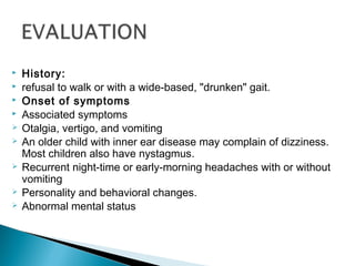  History:
 refusal to walk or with a wide-based, "drunken" gait.
 Onset of symptoms
 Associated symptoms
 Otalgia, vertigo, and vomiting
 An older child with inner ear disease may complain of dizziness.
Most children also have nystagmus.
 Recurrent night-time or early-morning headaches with or without
vomiting
 Personality and behavioral changes.
 Abnormal mental status
 