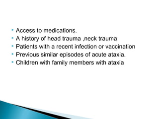  Access to medications.
 A history of head trauma ,neck trauma
 Patients with a recent infection or vaccination
 Previous similar episodes of acute ataxia.
 Children with family members with ataxia
 