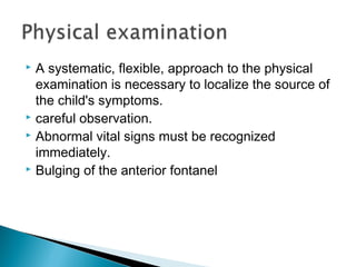  A systematic, flexible, approach to the physical
examination is necessary to localize the source of
the child's symptoms.
 careful observation.
 Abnormal vital signs must be recognized
immediately.
 Bulging of the anterior fontanel
 