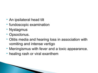  An ipsilateral head tilt
 fundoscopic examination
 Nystagmus
 Opsoclonus.
 Otitis media and hearing loss in association with
vomiting and intense vertigo
 Meningismus with fever and a toxic appearance.
 healing rash or viral exanthem
 