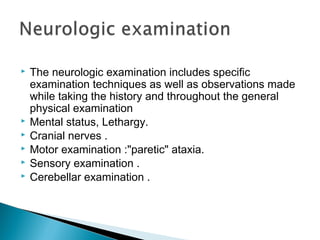  The neurologic examination includes specific
examination techniques as well as observations made
while taking the history and throughout the general
physical examination
 Mental status, Lethargy.
 Cranial nerves .
 Motor examination :"paretic" ataxia.
 Sensory examination .
 Cerebellar examination .
 