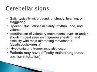  Gait: typically wide-based, unsteady, lurching, or
staggering.
 speech : fluctuations in clarity, rhythm, tone, and
volume.
 coordination of voluntary movements :over- or under-
shooting (best seen on finger-nose testing) and
difficulty with rapid alternating movements
(dysdiadochokinesia)
 Hypotonia and tremor may also occur.
 Patients may have difficulty maintaining truncal
position (titubation).
 