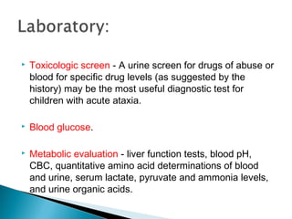  Toxicologic screen - A urine screen for drugs of abuse or
blood for specific drug levels (as suggested by the
history) may be the most useful diagnostic test for
children with acute ataxia.
 Blood glucose.
 Metabolic evaluation - liver function tests, blood pH,
CBC, quantitative amino acid determinations of blood
and urine, serum lactate, pyruvate and ammonia levels,
and urine organic acids.
 