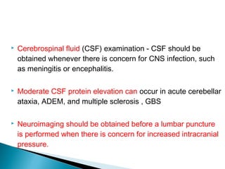  Cerebrospinal fluid (CSF) examination - CSF should be
obtained whenever there is concern for CNS infection, such
as meningitis or encephalitis.
 Moderate CSF protein elevation can occur in acute cerebellar
ataxia, ADEM, and multiple sclerosis , GBS
 Neuroimaging should be obtained before a lumbar puncture
is performed when there is concern for increased intracranial
pressure.
 