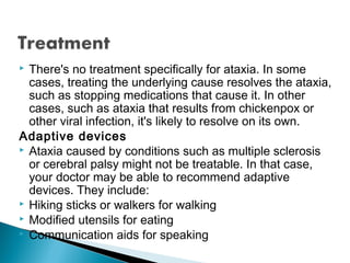  There's no treatment specifically for ataxia. In some
cases, treating the underlying cause resolves the ataxia,
such as stopping medications that cause it. In other
cases, such as ataxia that results from chickenpox or
other viral infection, it's likely to resolve on its own.
Adaptive devices
 Ataxia caused by conditions such as multiple sclerosis
or cerebral palsy might not be treatable. In that case,
your doctor may be able to recommend adaptive
devices. They include:
 Hiking sticks or walkers for walking
 Modified utensils for eating
 Communication aids for speaking
 