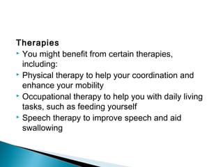 Therapies
 You might benefit from certain therapies,
including:
 Physical therapy to help your coordination and
enhance your mobility
 Occupational therapy to help you with daily living
tasks, such as feeding yourself
 Speech therapy to improve speech and aid
swallowing
 
