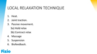 LOCAL RELAXATION TECHNIQUE
1. Heat.
2. Joint traction.
3. Passive movement.
3a) Hold relax
3b) Contract relax
4. Massage
5. Suspension
6. Biofeedback.
 