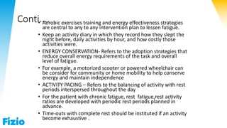 Conti....• Aerobic exercises training and energy effectiveness strategies
are central to any to any intervention plan to lessen fatigue.
• Keep an activity diary in which they record how they slept the
night before, daily activities by hour, and how costly those
activities were.
• ENERGY CONSERVATION- Refers to the adoption strategies that
reduce overall energy requirements of the task and overall
level of fatigue.
• For example, a motorized scooter or powered wheelchair can
be consider for community or home mobility to help conserve
energy and maintain independence
• ACTIVITY PACING – Refers to the balancing of activity with rest
periods interspersed throughout the day
• For the patient with chronic fatigue, rest fatigue,rest activity
ratios are developed with periodic rest periods planned in
advance.
• Time-outs with complete rest should be instituted if an activity
become exhaustive .
 