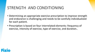 STRENGTH AND CONDITIONING
• Determining an appropriate exercise prescription to improve strength
and endurance is challenging and needs to be carefully individualized
for each patient.
• Prescription is based on four interrelated elements: frequency of
exercise, intensity of exercise, type of exercise, and duration..
 