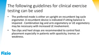 The following guidelines for clinical exercise
testing can be used
• The preferred mode is either an upright on recumbent leg cycle
ergometer. A recumbent device is indicated if sitting balance is
impaired . Combination leg and arm ergometery or UE ergometery
may be necessary with increased LE involvement.
• Toe clips and heel straps are recommended to control foot
placement especially in patients with spasticity, tremor, or
weakness.
 