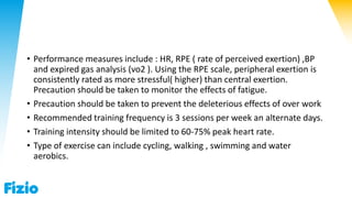 • Performance measures include : HR, RPE ( rate of perceived exertion) ,BP
and expired gas analysis (vo2 ). Using the RPE scale, peripheral exertion is
consistently rated as more stressful( higher) than central exertion.
Precaution should be taken to monitor the effects of fatigue.
• Precaution should be taken to prevent the deleterious effects of over work
• Recommended training frequency is 3 sessions per week an alternate days.
• Training intensity should be limited to 60-75% peak heart rate.
• Type of exercise can include cycling, walking , swimming and water
aerobics.
 