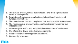 1. The disease process, clinical manifestation , and there significance in
terms of management.
2. Prevention of secondary complication , indirect impairments , and
functional limitations.
3. The rehabilitation process , the plan of care and its specific interventions.
4. The home exercise programme interventions that can be carried out
independently.
5. Monitoring the effects and possible adverse reactions of medications
6. Use of assistive device and adaptive equipments.
7. General health and management techniques.
8. Community resources.
 