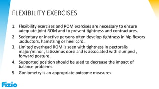 FLEXIBILITY EXERCISES
1. Flexibility exercises and ROM exercises are necessary to ensure
adequate joint ROM and to prevent tightness and contractures.
2. Sedentary or inactive persons often develop tightness in hip flexors
,adductors, hamstring or heel cord.
3. Limited overhead ROM is seen with tightness in pectoralis
major/minor , latissimus dorsi and is associated with slumped ,
forward posture .
4. Supported position should be used to decrease the impact of
balance problems.
5. Goniometry is an appropriate outcome measures.
 
