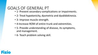 GOALS OF GENERAL PT
• 1- Prevent secondary complications or impairments.
• 2- Treat hypotonicity, dysmetria and dysdidokinesia.
• 3- Improve muscle strength.
• 4-Increase ROM of entire trunk and extremities.
• 5- Provide understanding of disease, its symptoms,
and management.
• 6- Teach problem solving skill.
 
