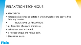 RELAXATION TECHNIQUE
• RELAXATION
• Relaxation is defined as a state in which muscle of the body is free
from any tension.
• INDICATIONS OF RELAXATION
• a) Reduction of anxiety and stress.
• b) Improve muscle control.
• c) Reduce fatigue and relieve pain.
• d) enhance sleep.
 