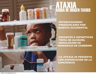 ATAXIA 
AGUDA DE ORIGEN TOXICO 
•INTOXICACIONES 
•PREESCOLARES POR 
INGESTA ACCIDENTAL 
•SEDANTES E HIPNOTICOS 
•TOMA DE ALCOHOL 
•INHALACION DE 
MONOXICO DE CARBONO 
•LA ATAXIA SE PRESENTA 
CON DISMINUCION DE LA 
CONCIENCIA 
martes, 9 de septiembre de 14 
 