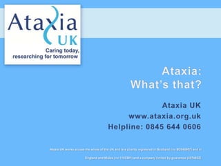Ataxia UK works across the whole of the UK and is a charity registered in Scotland (no SC040607) and in

                       England and Wales (no 1102391) and a company limited by guarantee (4974832).
 