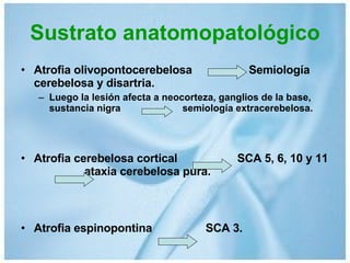 Sustrato anatomopatológico Atrofia olivopontocerebelosa  Semiología cerebelosa y disartria. Luego la lesión afecta a neocorteza, ganglios de la base, sustancia nigra  semiología extracerebelosa. Atrofia cerebelosa cortical  SCA 5, 6, 10 y 11  ataxia cerebelosa pura. Atrofia espinopontina  SCA 3. 