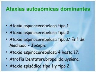 Ataxias autosómicas dominantes Ataxia espinocerebelosa tipo 1. Ataxia espinocerebelosa tipo 2. Ataxia espinocerebelosa tipo3/ Enf de Machado – Joseph. Ataxia espinocerebelosa 4 hasta 17. Atrofia Dentatorubropalidoluysiana. Ataxia episódica tipo 1 y tipo 2. 