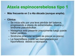 Ataxia espinocerebelosa tipo 1 Más frecuente en 3 a 4ta década (aunque amplia). Clínica:  Se inicia sólo por una leve pérdida del balance, progresando a ataxia de extremidades, disatria y sindrome pseudobulbar. Nistagmus está presente precozmente luego puede haber parálisis. Sindrome piramidal también es precoz es precoz.  La hiperreflexia puede ser reemplazada por hiporreflexia  debido a neuropatía. 