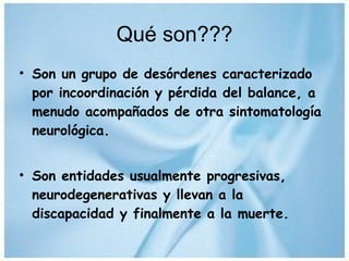 Qué son??? Son un grupo de desórdenes caracterizado por incoordinación y pérdida del balance, a menudo acompañados de otra sintomatología neurológica. Son entidades usualmente progresivas, neurodegenerativas y llevan a la discapacidad y finalmente a la muerte. 