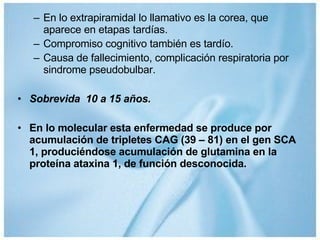 En lo extrapiramidal lo llamativo es la corea, que aparece en etapas tardías. Compromiso cognitivo también es tardío. Causa de fallecimiento, complicación respiratoria por sindrome pseudobulbar. Sobrevida  10 a 15 años. En lo molecular esta enfermedad se produce por acumulación de tripletes CAG (39 – 81) en el gen SCA 1, produciéndose acumulación de glutamina en la proteína ataxina 1, de función desconocida. 