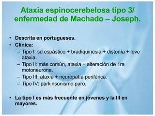 Ataxia espinocerebelosa tipo 3/ enfermedad de Machado – Joseph. Descrita en portugueses. Clínica: Tipo I: sd espástico + bradiquinesia + distonía + leve ataxia. Tipo II: más común, ataxia + alteración de 1ra motoneurona. Tipo III: ataxia + neuropatía periférica. Tipo IV: parkinsonismo puro. La tipo I es más frecuente en jóvenes y la III en mayores. 