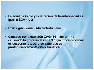 La edad de inicio y la duración de la enfermedad es igual a SCA 1 y 2. Existe gran variabilidad intrafamiliar. Causado por expansión CAG (54 – 86) en 14q, causando la proteína ataxina 3 cuya función normal es desconocida, pero se sabe que es predominantemente citoplasmática. 