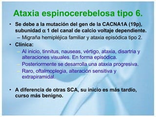 Ataxia espinocerebelosa tipo 6. Se debe a la mutación del gen de la CACNA1A (19p), subunidad    1 del canal de calcio voltaje dependiente. Migraña hemipléjica familiar y ataxia episódica tipo 2. Clínica: Al inicio, tinnitus, nauseas, vértigo, ataxia, disartria y alteraciones visuales. En forma episódica. Posteriormente se desarrolla una ataxia progresiva. Raro, oftalmoplegia, alteración sensitiva y extrapiramidal. A diferencia de otras SCA, su inicio es más tardío, curso más benigno. 