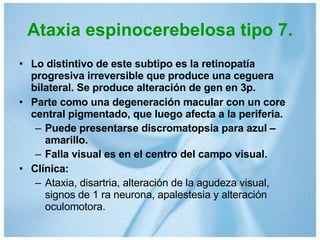Ataxia espinocerebelosa tipo 7. Lo distintivo de este subtipo es la retinopatía progresiva irreversible que produce una ceguera bilateral. Se produce alteración de gen en 3p. Parte como una degeneración macular con un core central pigmentado, que luego afecta a la periferia. Puede presentarse discromatopsia para azul – amarillo. Falla visual es en el centro del campo visual. Clínica: Ataxia, disartria, alteración de la agudeza visual, signos de 1 ra neurona, apalestesia y alteración oculomotora. 