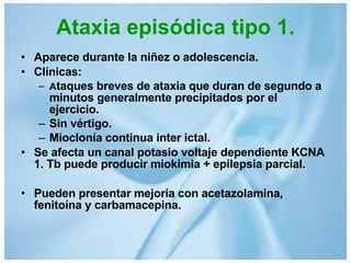 Ataxia episódica tipo 1. Aparece durante la niñez o adolescencia. Clínicas: A taques breves de ataxia que duran de segundo a minutos generalmente precipitados por el ejercicio. Sin vértigo. Mioclonía continua inter ictal. Se afecta un canal potasio voltaje dependiente KCNA 1. Tb puede producir miokimia + epilepsia parcial. Pueden presentar mejoría con acetazolamina, fenitoína y carbamacepina. 
