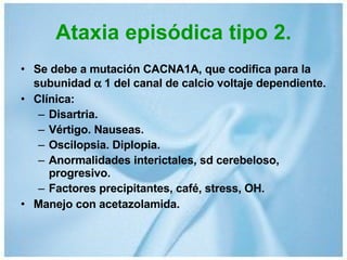 Ataxia episódica tipo 2. Se debe a mutación CACNA1A, que codifica para la subunidad    1 del canal de calcio voltaje dependiente. Clínica: Disartria. Vértigo. Nauseas. Oscilopsia. Diplopia. Anormalidades interictales, sd cerebeloso, progresivo. Factores precipitantes, café, stress, OH. Manejo con acetazolamida. 