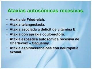Ataxias autosómicas recesivas. Ataxia de Friedreich. Ataxia telangectasia. Ataxia asociada a déficit de vitamina E. Ataxia con apraxia oculomotora. Ataxia espástica autosómica recesiva de Charlevoix – Saguenay. Ataxia espinocerebelosa con neuropatía axonal. 