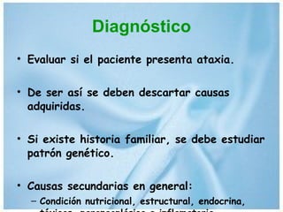 Diagnóstico Evaluar si el paciente presenta ataxia. De ser así se deben descartar causas adquiridas. Si existe historia familiar, se debe estudiar patrón genético. Causas secundarias en general: Condición nutricional, estructural, endocrina, tóxicas, paraneoplásica e inflamatoria 