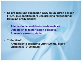 Se produce una expansión GAA en un intrón del gen FRDA, que codifica para una proteína mitocondrial frataxina produciendo: Alteración del metabolismo de metales. Defecto en la fosforilación oxidativa. Aumenta stress oxidativo. Tratamiento: Antioxidante coenzima Q10 (400 mg/ día) y vitamina E (2100 mg/d). 