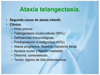 Ataxia telangectasia. Segunda causa de ataxia infantil. Clínica: Inicio precoz. Telangectasia oculocutánea (95%). Deficiencias inmunológicas. Predisposición a malignidad (40%). Ataxia progresiva, disartria, hipotonía facial. Apraxia ocular y fijación inestable. Distonía, coreoatetosis. Tardío: signos de 2da motoneurona . 