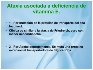 Ataxia asociada a deficiencia de vitamina E. 1.- Por mutación de la proteína de transporte del alfa tocoferol. Clínica es similar a la ataxia de Friedreich, pero con menor miocardiopatía. 2.- Por Abetalipoproteinemia. Se muta una proteína microsomal transportadora de triglicéridos. 