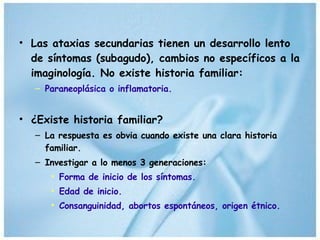 Las ataxias secundarias tienen un desarrollo lento de síntomas (subagudo), cambios no específicos a la imaginología. No existe historia familiar: Paraneoplásica o inflamatoria. ¿Existe historia familiar?  La respuesta es obvia cuando existe una clara historia familiar. Investigar a lo menos 3 generaciones: Forma de inicio de los síntomas. Edad de inicio. Consanguinidad, abortos espontáneos, origen étnico.  