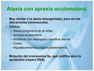 Ataxia con apraxia oculomotora. Muy similar a la ataxia telangectasia, pero sin las alteraciones extraneurales. Clínica: Ataxia progresiva en la niñez. Apraxia oculomotora. Arreflexia con neuropatía sensitiva axonal. Corea. Hipoalbuminemia e hipercolesterolemia. Mutación del cromosoma 9p, que codifica para la apratoxina (repara DNA). 
