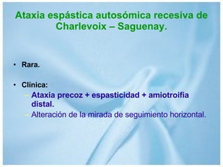 Ataxia espástica autosómica recesiva de Charlevoix – Saguenay. Rara. Clínica: Ataxia precoz + espasticidad + amiotroifia distal. Alteración de la mirada de seguimiento horizontal. 